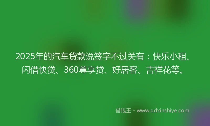 2025年的汽车贷款说签字不过关有：快乐小租、闪借快贷、360尊享贷、好居客、吉祥花等。