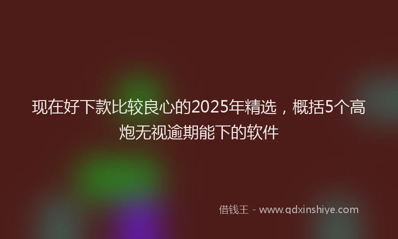现在好下款比较良心的2025年精选，概括5个高炮无视逾期能下的软件