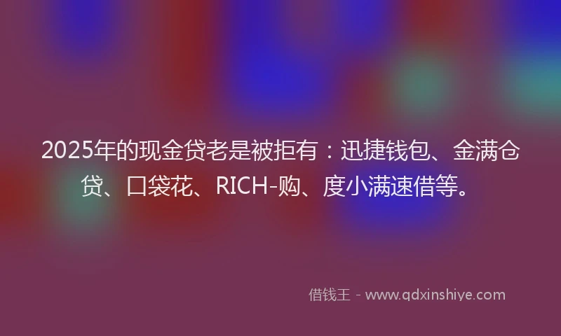 2025年的现金贷老是被拒有：迅捷钱包、金满仓贷、口袋花、RICH-购、度小满速借等。