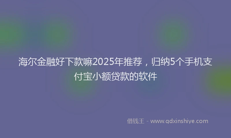 海尔金融好下款嘛2025年推荐，归纳5个手机支付宝小额贷款的软件