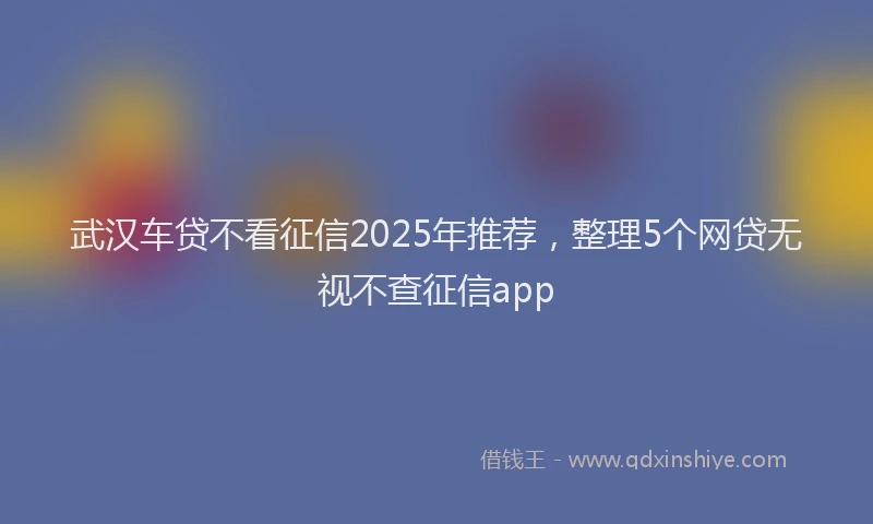武汉车贷不看征信2025年推荐，整理5个网贷无视不查征信app