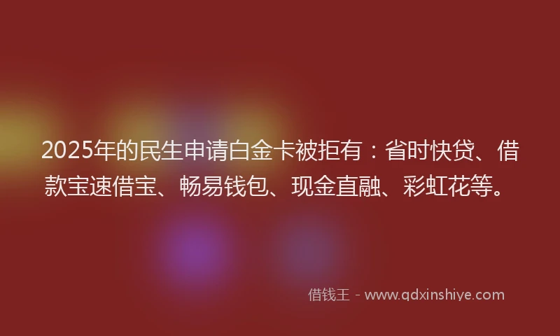 2025年的民生申请白金卡被拒有：省时快贷、借款宝速借宝、畅易钱包、现金直融、彩虹花等。