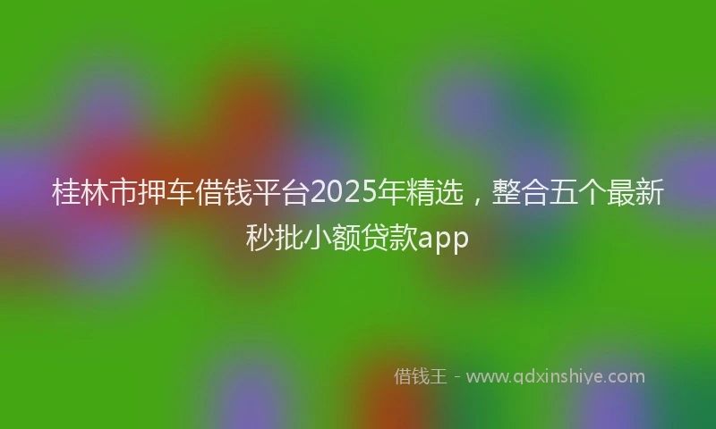 桂林市押车借钱平台2025年精选，整合五个最新秒批小额贷款app