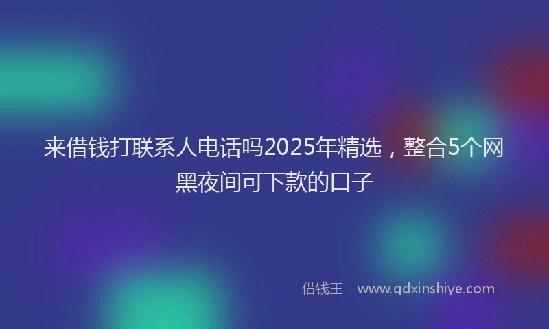来借钱打联系人电话吗2025年精选，整合5个网黑夜间可下款的口子