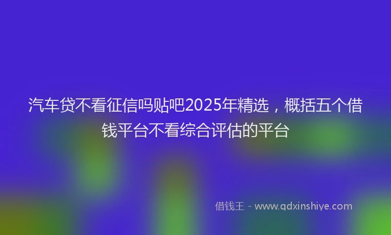 汽车贷不看征信吗贴吧2025年精选，概括五个借钱平台不看综合评估的平台