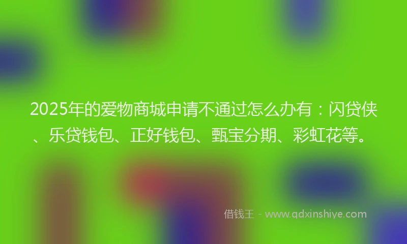 2025年的爱物商城申请不通过怎么办有：闪贷侠、乐贷钱包、正好钱包、甄宝分期、彩虹花等。