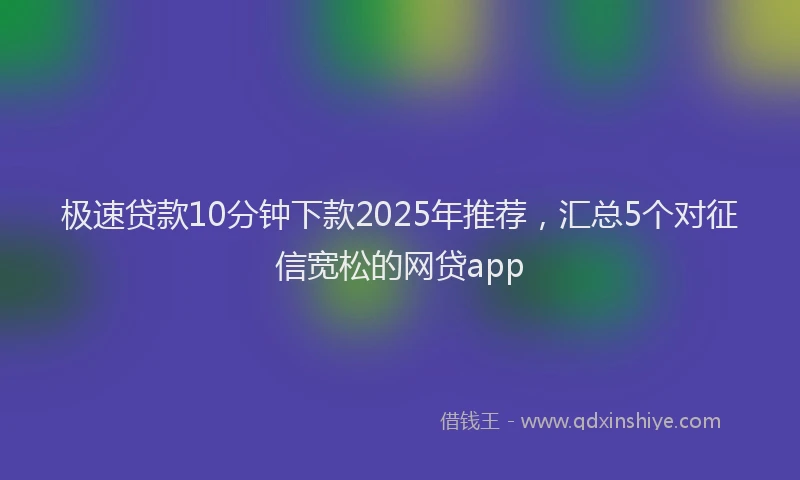极速贷款10分钟下款2025年推荐，汇总5个对征信宽松的网贷app