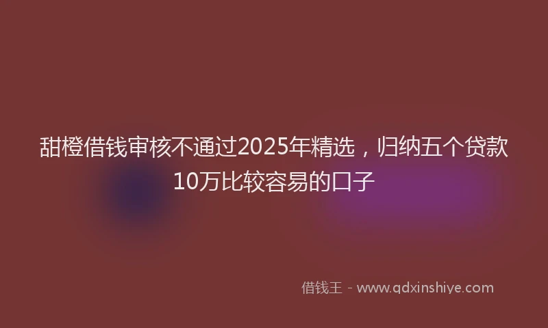 甜橙借钱审核不通过2025年精选，归纳五个贷款10万比较容易的口子