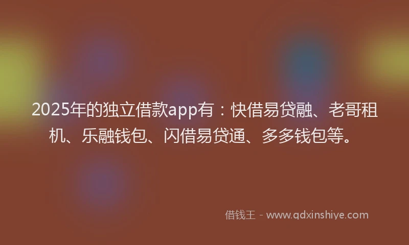 2025年的独立借款app有：快借易贷融、老哥租机、乐融钱包、闪借易贷通、多多钱包等。