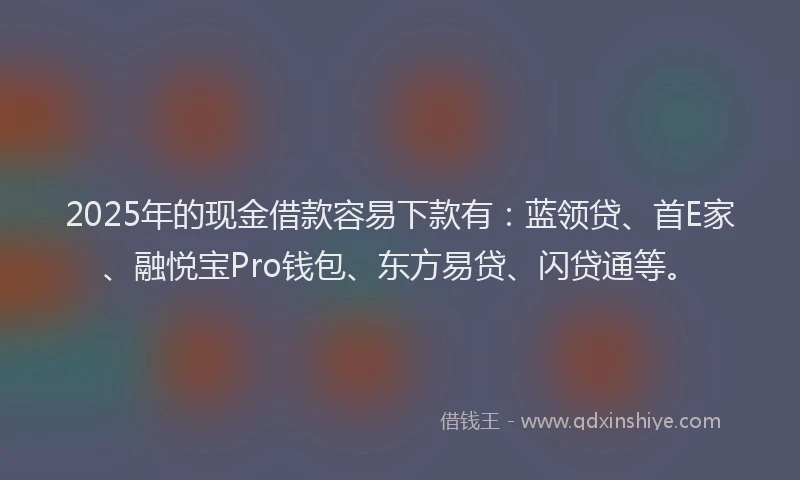 2025年的现金借款容易下款有：蓝领贷、首E家、融悦宝Pro钱包、东方易贷、闪贷通等。