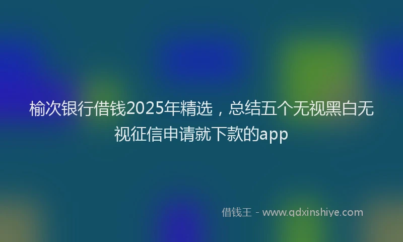 榆次银行借钱2025年精选，总结五个无视黑白无视征信申请就下款的app