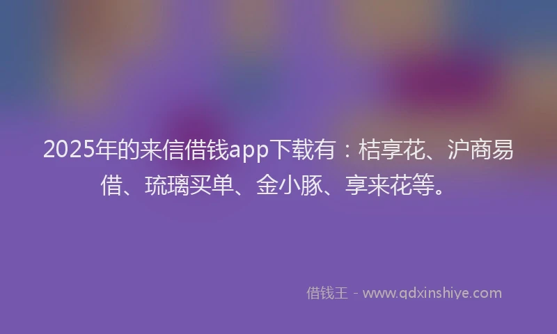 2025年的来信借钱app下载有：桔享花、沪商易借、琉璃买单、金小豚、享来花等。