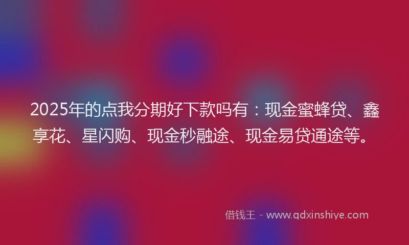 2025年的点我分期好下款吗有：现金蜜蜂贷、鑫享花、星闪购、现金秒融途、现金易贷通途等。