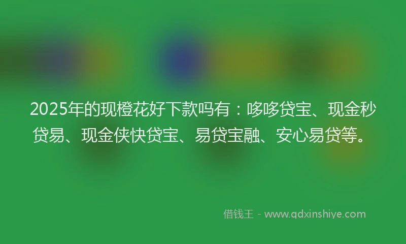2025年的现橙花好下款吗有：哆哆贷宝、现金秒贷易、现金侠快贷宝、易贷宝融、安心易贷等。