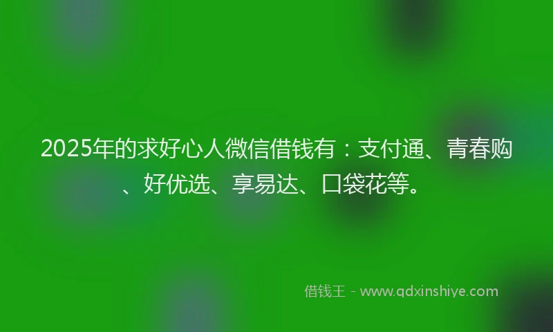 2025年的求好心人微信借钱有：支付通、青春购、好优选、享易达、口袋花等。