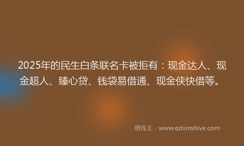 2025年的民生白条联名卡被拒有：现金达人、现金超人、臻心贷、钱袋易借通、现金侠快借等。