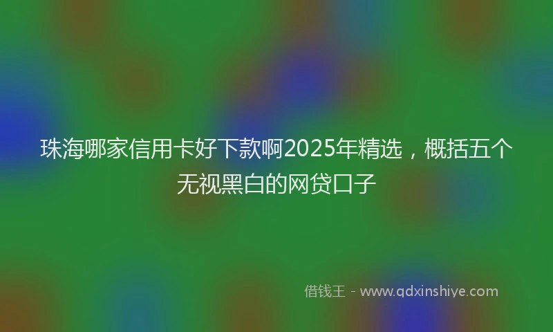 珠海哪家信用卡好下款啊2025年精选，概括五个无视黑白的网贷口子