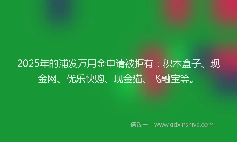 2025年的浦发万用金申请被拒有：积木盒子、现金网、优乐快购、现金猫、飞融宝等。