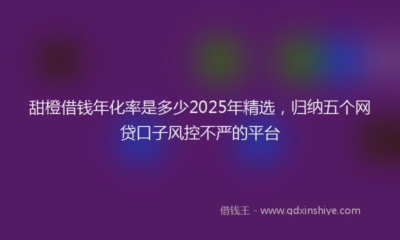 甜橙借钱年化率是多少2025年精选，归纳五个网贷口子风控不严的平台