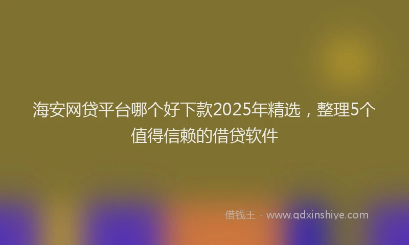 海安网贷平台哪个好下款2025年精选，整理5个值得信赖的借贷软件