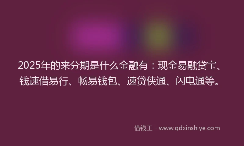 2025年的来分期是什么金融有：现金易融贷宝、钱速借易行、畅易钱包、速贷侠通、闪电通等。