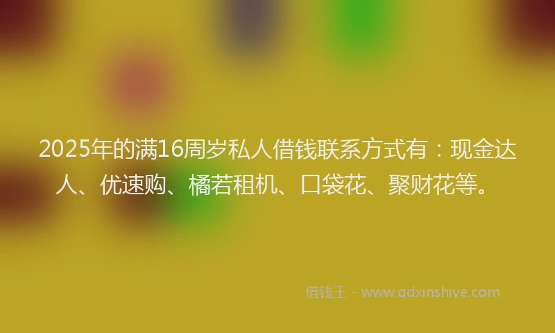 2025年的满16周岁私人借钱联系方式有：现金达人、优速购、橘若租机、口袋花、聚财花等。