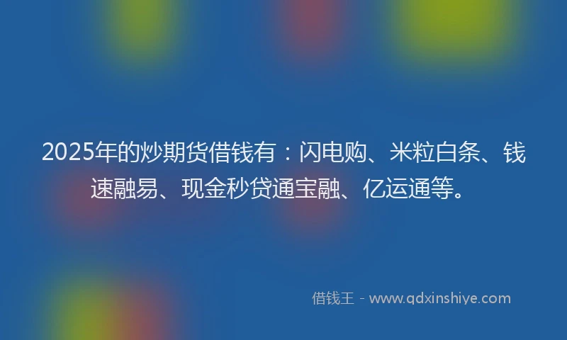 2025年的炒期货借钱有：闪电购、米粒白条、钱速融易、现金秒贷通宝融、亿运通等。