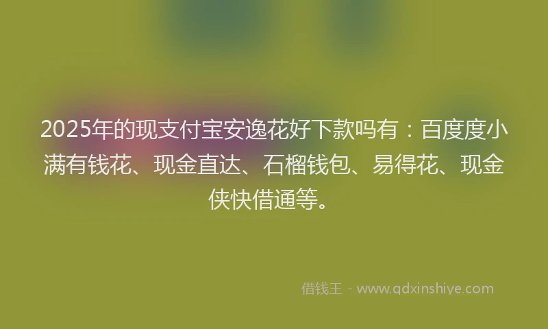 2025年的现支付宝安逸花好下款吗有：百度度小满有钱花、现金直达、石榴钱包、易得花、现金侠快借通等。