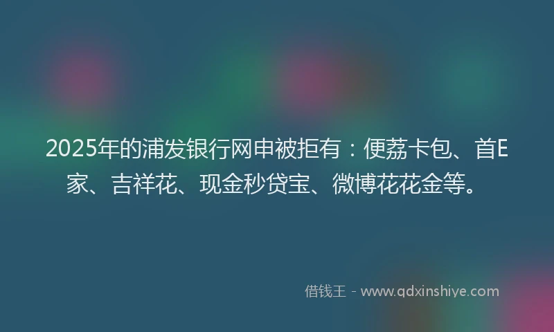 2025年的浦发银行网申被拒有：便荔卡包、首E家、吉祥花、现金秒贷宝、微博花花金等。