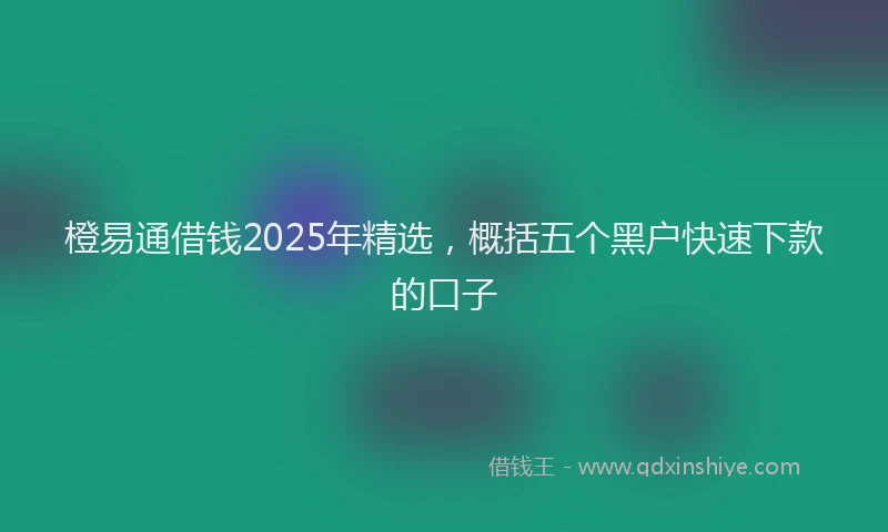 橙易通借钱2025年精选，概括五个黑户快速下款的口子