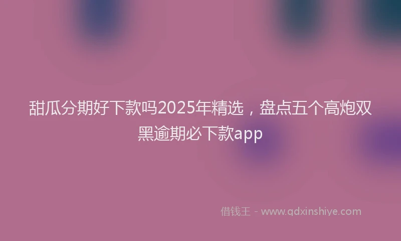 甜瓜分期好下款吗2025年精选，盘点五个高炮双黑逾期必下款app