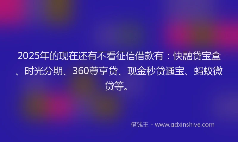 2025年的现在还有不看征信借款有：快融贷宝盒、时光分期、360尊享贷、现金秒贷通宝、蚂蚁微贷等。