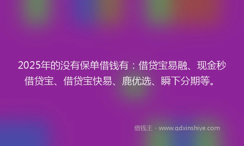 2025年的没有保单借钱有：借贷宝易融、现金秒借贷宝、借贷宝快易、鹿优选、瞬下分期等。
