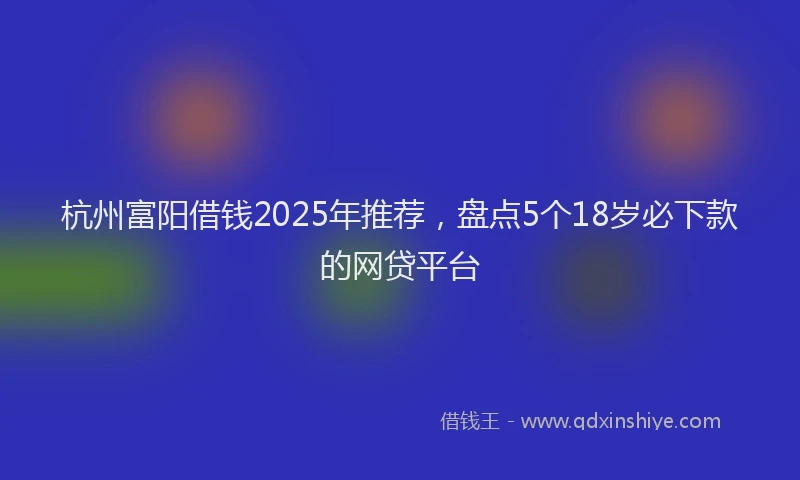 杭州富阳借钱2025年推荐，盘点5个18岁必下款的网贷平台