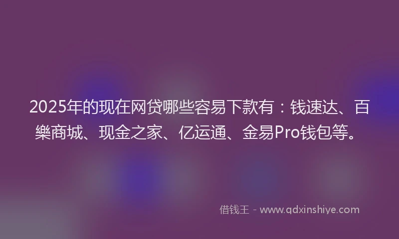 2025年的现在网贷哪些容易下款有：钱速达、百樂商城、现金之家、亿运通、金易Pro钱包等。