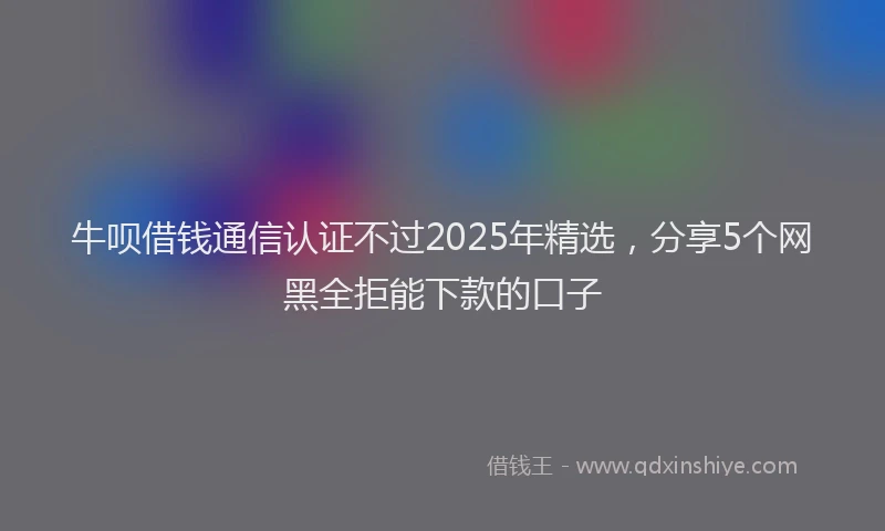 牛呗借钱通信认证不过2025年精选，分享5个网黑全拒能下款的口子