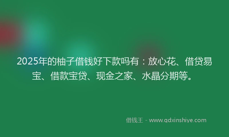 2025年的柚子借钱好下款吗有：放心花、借贷易宝、借款宝贷、现金之家、水晶分期等。