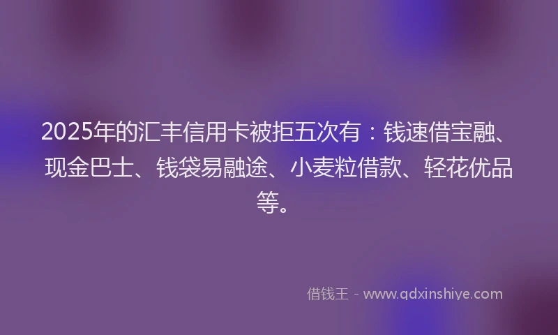 2025年的汇丰信用卡被拒五次有：钱速借宝融、现金巴士、钱袋易融途、小麦粒借款、轻花优品等。