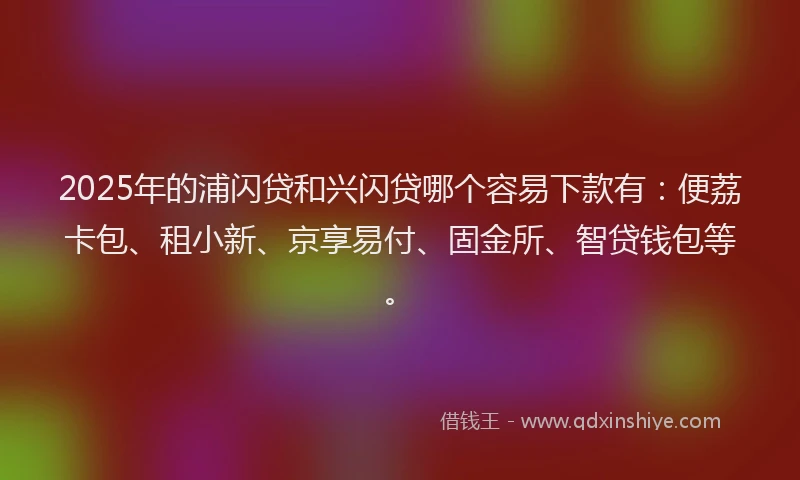 2025年的浦闪贷和兴闪贷哪个容易下款有：便荔卡包、租小新、京享易付、固金所、智贷钱包等。