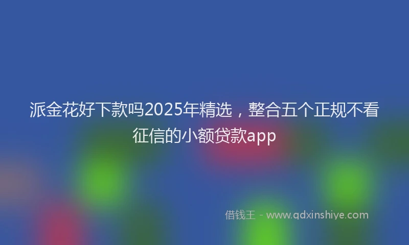 派金花好下款吗2025年精选，整合五个正规不看征信的小额贷款app