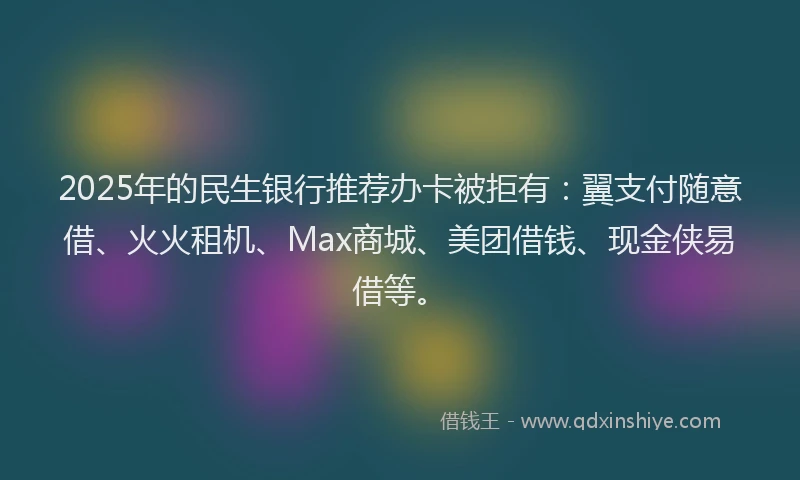 2025年的民生银行推荐办卡被拒有：翼支付随意借、火火租机、Max商城、美团借钱、现金侠易借等。