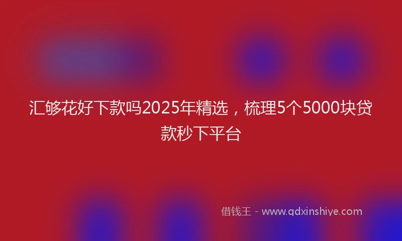 汇够花好下款吗2025年精选，梳理5个5000块贷款秒下平台