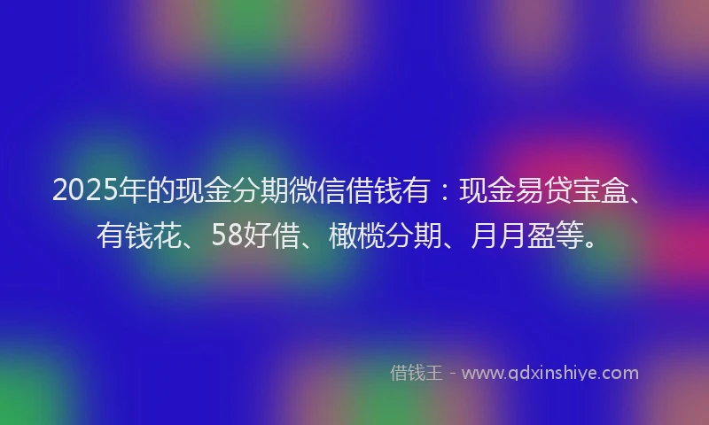 2025年的现金分期微信借钱有：现金易贷宝盒、有钱花、58好借、橄榄分期、月月盈等。