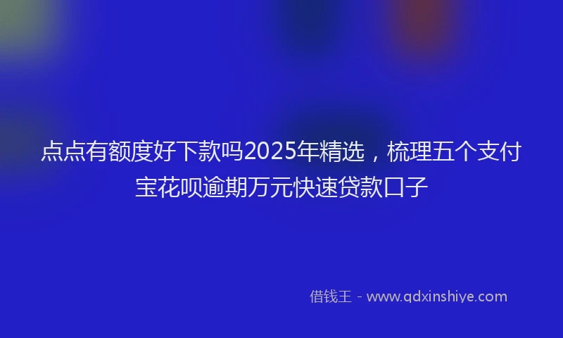 点点有额度好下款吗2025年精选，梳理五个支付宝花呗逾期万元快速贷款口子