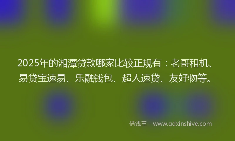 2025年的湘潭贷款哪家比较正规有：老哥租机、易贷宝速易、乐融钱包、超人速贷、友好物等。