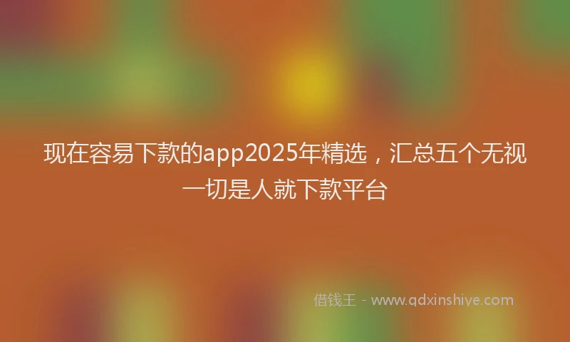 现在容易下款的app2025年精选，汇总五个无视一切是人就下款平台