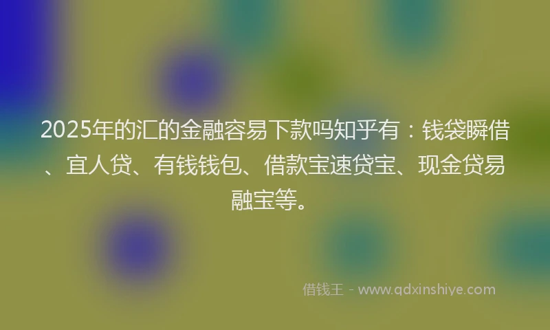 2025年的汇的金融容易下款吗知乎有：钱袋瞬借、宜人贷、有钱钱包、借款宝速贷宝、现金贷易融宝等。
