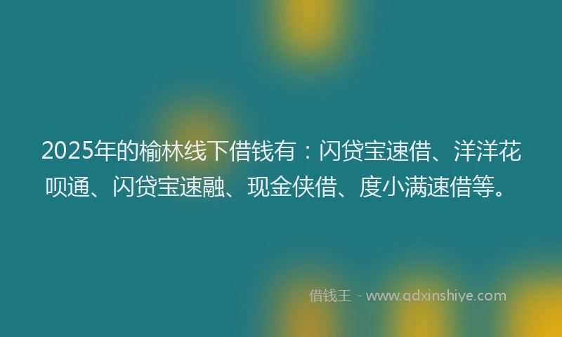 2025年的榆林线下借钱有：闪贷宝速借、洋洋花呗通、闪贷宝速融、现金侠借、度小满速借等。
