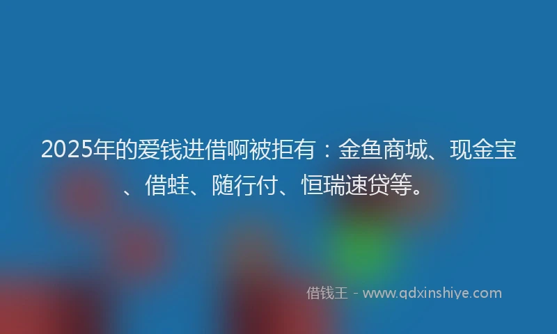 2025年的爱钱进借啊被拒有：金鱼商城、现金宝、借蛙、随行付、恒瑞速贷等。