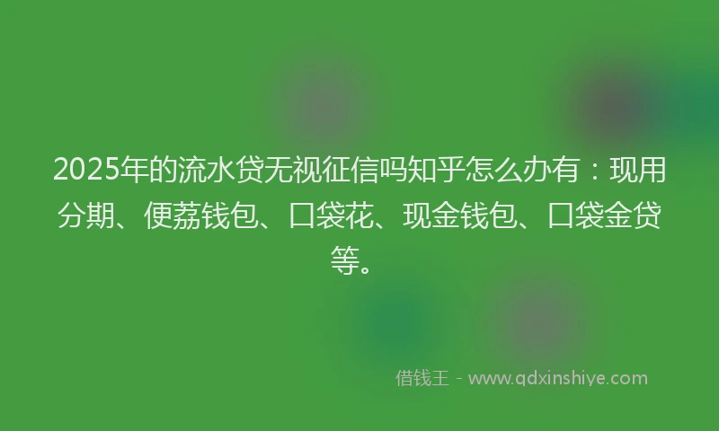 2025年的流水贷无视征信吗知乎怎么办有：现用分期、便荔钱包、口袋花、现金钱包、口袋金贷等。